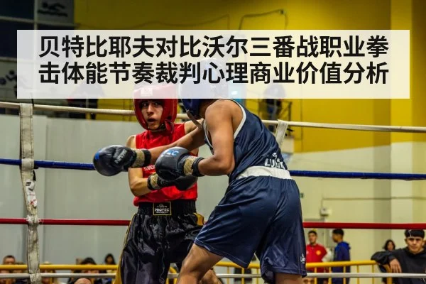 贝特比耶夫对比沃尔三番战职业拳击体能节奏裁判心理商业价值分析
