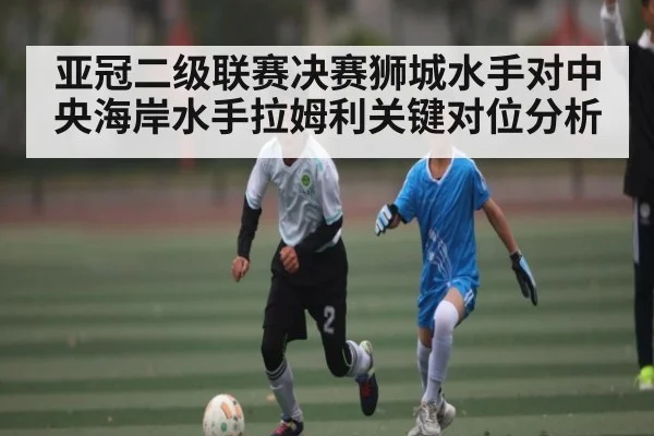亚冠二级联赛决赛狮城水手对中央海岸水手拉姆利关键对位分析